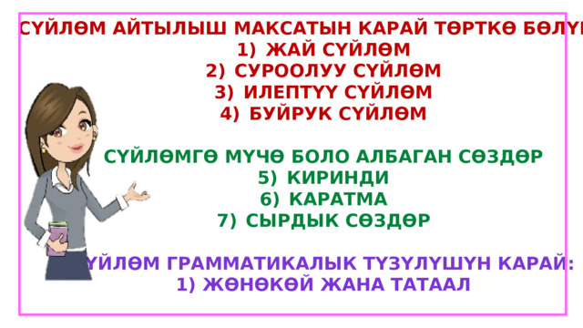 Сүйлөм айтылыш максатын карай төрткө бөлүнөт: Жай сүйлөм Суроолуу сүйлөм Илептүү сүйлөм Буйрук сүйлөм  Сүйлөмгө мүчө боло албаган сөздөр Киринди Каратма Сырдык сөздөр  Сүйлөм грамматикалык түзүлүшүн карай: 1) Жөнөкөй жана татаал  