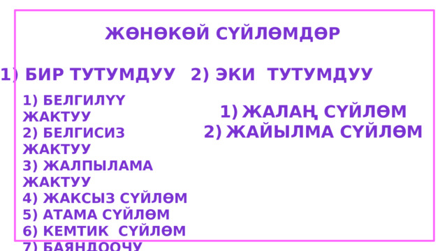 Жөнөкөй сүйлөмдөр 1) Бир тутумдуу 2) Эки тутумдуу 1) Белгилүү Жактуу 2) Белгисиз жактуу 3) Жалпылама жактуу 4) Жаксыз сүйлөм 5) Атама сүйлөм 6) Кемтик сүйлөм 7) Баяндоочу 8) кысткартылган сүйлөм Жалаң сүйлөм Жайылма сүйлөм 