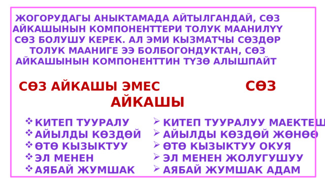 Жогорудагы аныктамада айтылгандай, сөз айкашынын компоненттери толук маанилүү сөз болушу керек. Ал эми кызматчы сөздөр толук мааниге ээ болбогондуктан, сөз айкашынын компоненттин түзө алышпайт  Сөз айкашы эмес сөз айкашы  Китеп тууралу Айылды көздөй Өтө кызыктуу Эл менен Аябай жумшак Китеп тууралуу маектешүү Айылды көздөй жөнөө Өтө кызыктуу окуя Эл менен жолугушуу Аябай жумшак адам 
