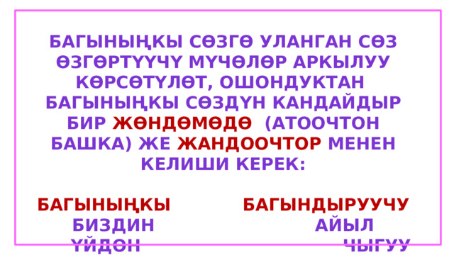 Багыныңкы сөзгө уланган сөз өзгөртүүчү мүчөлөр аркылуу көрсөтүлөт, ошондуктан багыныңкы сөздүн кандайдыр бир жөндөмөдө (атоочтон башка) же жандоочтор менен келиши керек:  Багыныңкы  багындыруучу Биздин айыл  Үйдөн чыгуу  Кинодо болуу 