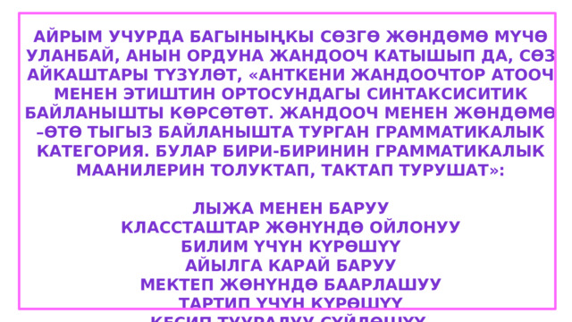 Айрым учурда багыныңкы сөзгө жөндөмө мүчө уланбай, анын ордуна жандооч катышып да, сөз айкаштары түзүлөт, «анткени жандоочтор атооч менен этиштин ортосундагы синтаксиситик байланышты көрсөтөт. Жандооч менен жөндөмө –өтө тыгыз байланышта турган грамматикалык категория. Булар бири-биринин грамматикалык маанилерин толуктап, тактап турушат»:  Лыжа менен баруу Классташтар жөнүндө ойлонуу Билим үчүн күрөшүү Айылга карай баруу Мектеп жөнүндө баарлашуу Тартип үчүн күрөшүү Кесип тууралуу сүйлөшүү 