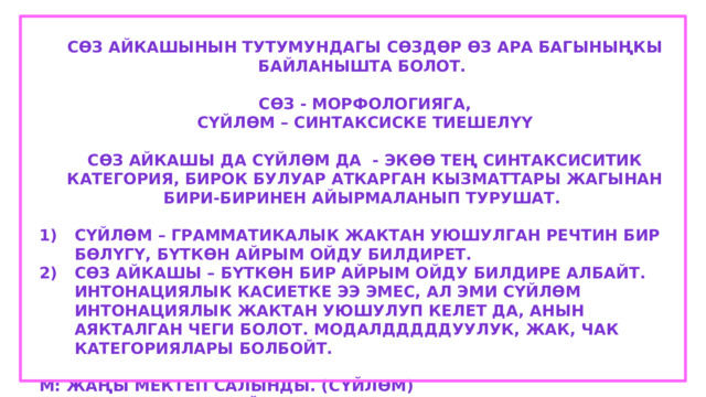 Сөз айкашынын тутумундагы сөздөр өз ара багыныңкы байланышта болот.  Сөз - морфологияга, Сүйлөм – синтаксиске тиешелүү  Сөз айкашы да сүйлөм да - экөө тең синтаксиситик категория, бирок булуар аткарган кызматтары жагынан бири-биринен айырмаланып турушат.  Сүйлөм – грамматикалык жактан уюшулган речтин бир бөлүгү, бүткөн айрым ойду билдирет. Сөз айкашы – бүткөн бир айрым ойду билдире албайт. Интонациялык касиетке ээ эмес, ал эми сүйлөм интонациялык жактан уюшулуп келет да, анын аякталган чеги болот. Модалдддддуулук, жак, чак категориялары болбойт.  М: Жаңы мектеп салынды. (сүйлөм) Жаңы мектеп (сөз айкашы) 