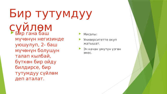 Бир тутумдуу сүйлөм Бир гана баш мүчөнүн негизинде уюшулуп, 2- баш мүчөнүн болушун талап кылбай, бүткөн бир ойду билдирсе, бир тутумдуу сүйлөм деп аталат. Мисалы: Университетте окуп жатышат. Эч качан үмүтүн үзгөн эмес. 
