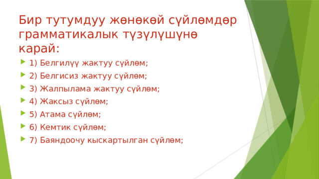 Бир тутумдуу жөнөкөй сүйлөмдөр грамматикалык түзүлүшүнө карай: 1) Белгилүү жактуу сүйлөм; 2) Белгисиз жактуу сүйлөм; 3) Жалпылама жактуу сүйлөм; 4) Жаксыз сүйлөм; 5) Атама сүйлөм; 6) Кемтик сүйлөм; 7) Баяндоочу кыскартылган сүйлөм; 