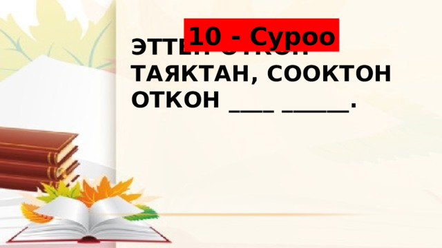 10 - Суроо Эттен откон таяктан, сооктон откон ____ ______. 