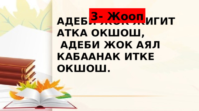 3- Жооп Адеби жок жигит атка окшош,  Адеби жок аял кабаанак итке окшош. 