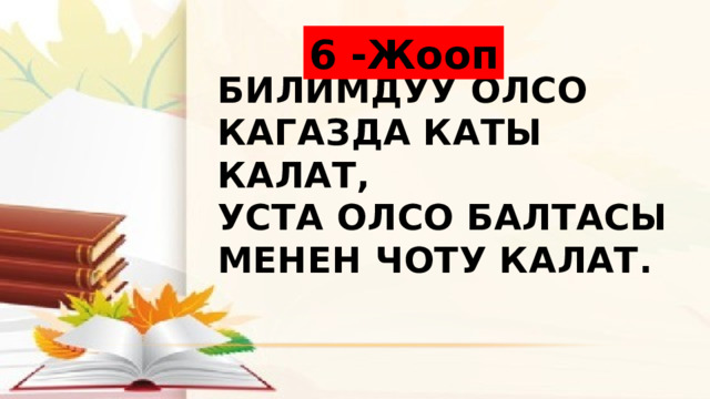 6 -Жооп Билимдуу олсо кагазда каты калат,  Уста олсо балтасы менен чоту калат. 