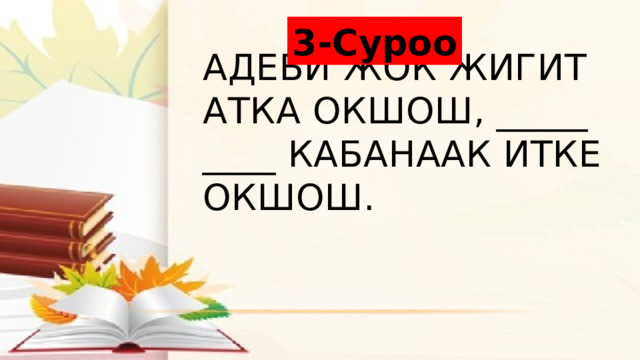 3-Суроо Адеби жок жигит атка окшош, _____ ____ кабанаак итке окшош. 