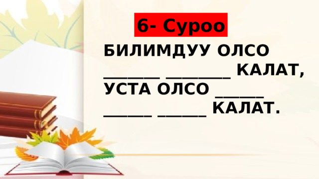 6- Суроо Билимдуу олсо _______ ________ калат,  Уста олсо ______ ______ ______ калат. 