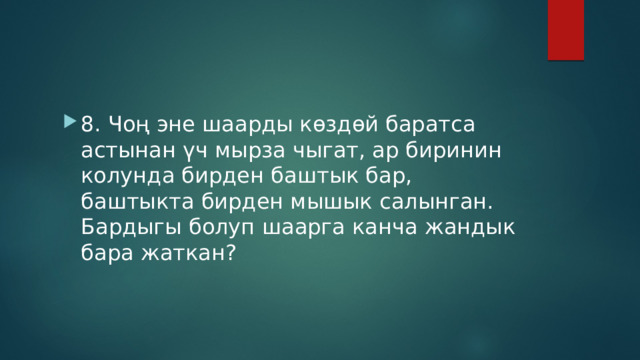 8. Чоң эне шаарды көздөй баратса астынан үч мырза чыгат, ар биринин колунда бирден баштык бар, баштыкта бирден мышык салынган. Бардыгы болуп шаарга канча жандык бара жаткан? 