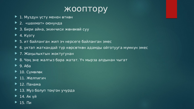жооптору 1. Муздун үстү менен өткөн 2. «шахмат» оюнунда 3. Бири айна, экинчиси жөнөкөй суу 4. Күзгү 5. ит байланган жип эч нерсеге байланган эмес 6. уктап жаткандай түр көрсөткөн адамды ойготууга мүмкүн эмес 7. Жаңылыктын жоктугунан 8. Чоң эне жалгыз бара жатат. Үч мырза алдынан чыгат 9. Аба 10. Сүмөлөк 11. Желпигич 12. Панама 13. Муз болуп тоңгон учурда 14. Ак үй 15. Пи 