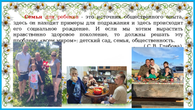   Семья для ребенка - это источник общественного опыта, здесь он находит примеры для подражания и здесь происходит его социальное рождение. И если мы хотим вырастить нравственно здоровое поколение, то должны решать эту проблему «всем миром»: детский сад, семья, общественность. ( С.В. Глебова) 
