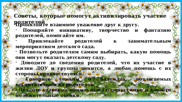 Советы, которые помогут активизировать участие родителей Проявляйте взаимное уважение друг к другу.  Поощряйте инициативу, творчество и фантазию родителей, помогайте им.  Привлекайте родителей к занимательным мероприятиям детского сада.  Позвольте родителям самим выбирать, какую помощь они могут оказать детскому саду.  Доводите до сведения родителей, что их участие в жизни ДОУ и группы ценится, а любая помощь с их стороны приветствуется.  Говорите семьям о надеждах, возлагаемых воспитателями на родителей.  Делайте ударения на сильные стороны семьи и давайте положительные оценки.  