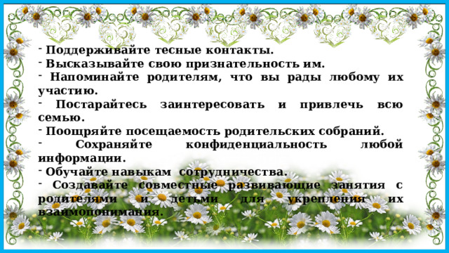  Поддерживайте тесные контакты.  Высказывайте свою признательность им.  Напоминайте родителям, что вы рады любому их участию.  Постарайтесь заинтересовать и привлечь всю семью.  Поощряйте посещаемость родительских собраний.  Сохраняйте конфиденциальность любой информации.  Обучайте навыкам сотрудничества.  Создавайте совместные развивающие занятия с родителями и детьми для укрепления их взаимопонимания. 