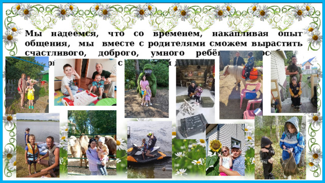Мы надеемся, что со временем, накапливая опыт общения, мы вместе с родителями сможем вырастить счастливого, доброго, умного ребёнка, способного воспринимать мир с открытой душой. 