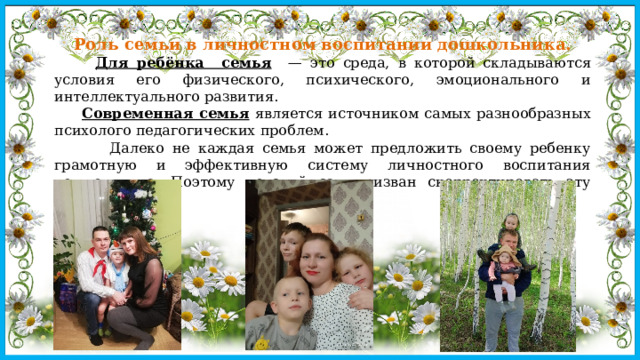 Роль семьи в личностном воспитании дошкольника.  Для ребёнка семья — это среда, в которой складываются условия его физического, психического, эмоционального и интеллектуального развития.  Современная семья является источником самых разнообразных психолого педагогических проблем.  Далеко не каждая семья может предложить своему ребенку грамотную и эффективную систему личностного воспитания дошкольника. Поэтому детский сад призван скорректировать эту проблему. 