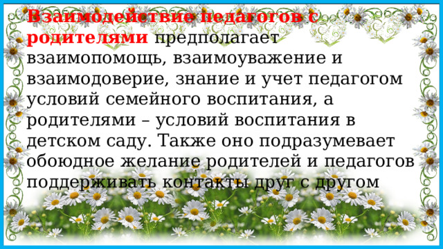 Взаимодействие педагогов с родителями предполагает взаимопомощь, взаимоуважение и взаимодоверие, знание и учет педагогом условий семейного воспитания, а родителями – условий воспитания в детском саду. Также оно подразумевает обоюдное желание родителей и педагогов поддерживать контакты друг с другом 