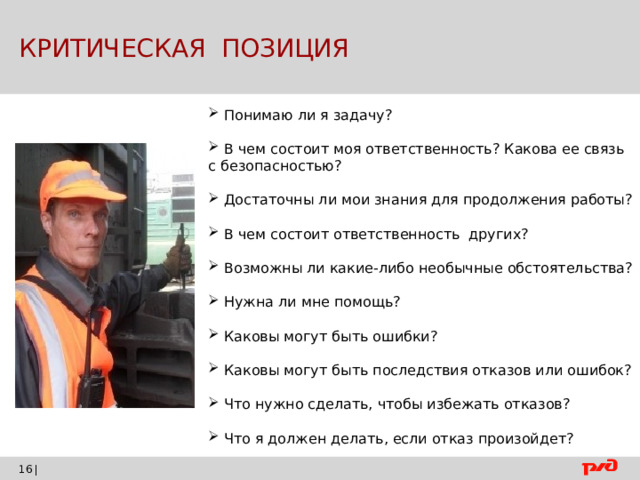  КРИТИЧЕСКАЯ ПОЗИЦИЯ  Понимаю ли я задачу?  В  чем состоит моя ответственность? Какова ее связь с безопасностью?  Достаточны ли мои знания для продолжения работы?  В чем состоит ответственность других?  Возможны ли какие-либо необычные обстоятельства?  Нужна ли мне помощь?  Каковы могут быть ошибки?  Каковы могут быть последствия отказов или ошибок?  Что нужно сделать, чтобы избежать отказов?  Что я должен делать, если отказ произойдет? |    