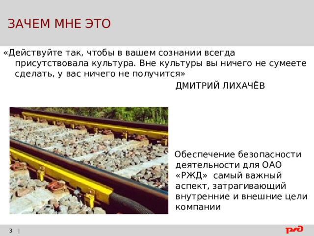  ЗАЧЕМ МНЕ ЭТО «Действуйте так, чтобы в вашем сознании всегда присутствовала культура. Вне культуры вы ничего не сумеете сделать, у вас ничего не получится»  ДМИТРИЙ ЛИХАЧЁВ  Обеспечение безопасности деятельности для ОАО «РЖД» самый важный аспект, затрагивающий внутренние и внешние цели компании |    