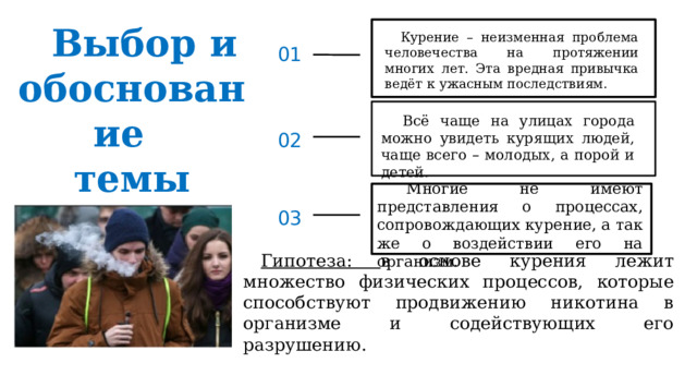 Выбор и обоснование  темы Курение – неизменная проблема человечества на протяжении многих лет. Эта вредная привычка ведёт к ужасным последствиям . 01 Всё чаще на улицах города можно увидеть курящих людей, чаще всего – молодых, а порой и детей. 02 Многие не имеют представления о процессах, сопровождающих курение, а так же о воздействии его на организм. 03 Гипотеза: в основе курения лежит множество физических процессов, которые способствуют продвижению никотина в организме и содействующих его разрушению. 