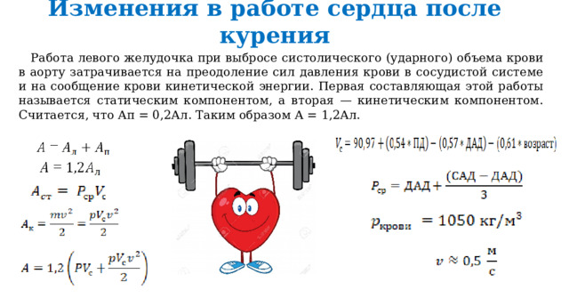 Изменения в работе сердца после курения Работа левого желудочка при выбросе систолического (ударного) объема крови в аорту затрачивается на преодоление сил давления крови в сосудистой системе и на сообщение крови кинетической энергии. Первая составляющая этой работы называется статическим компонентом, а вторая — кинетическим компонентом. Считается, что Ап = 0,2Ал. Таким образом А = 1,2Ал. 