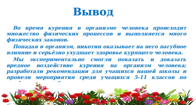 Вывод Во время курения в организме человека происходит множество физических процессов и выполняется много физических законов. Попадая в организм, никотин оказывает на него пагубное влияние и серьёзно ухудшает здоровье курящего человека. Мы экспериментально смогли показать и доказать вредное воздействие курения на организм человека; разработали рекомендации для учащихся нашей школы и провели мероприятия среди учащихся 5-11 классов по профилактике табакокурения. 