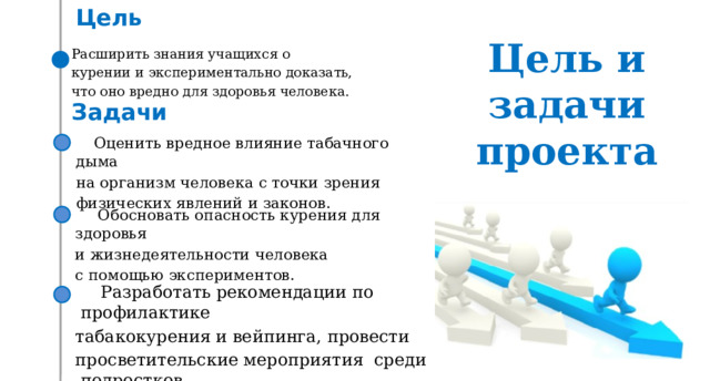 Цель Цель и  задачи  проекта Расширить знания учащихся о курении и экспериментально доказать, что оно вредно для здоровья человека. Задачи Оценить вредное влияние табачного дыма  на организм человека с точки зрения  физических явлений и законов. Обосновать опасность курения для здоровья и жизнедеятельности человека с помощью экспериментов. Разработать рекомендации по профилактике табакокурения и вейпинга, провести просветительские мероприятия среди подростков. 