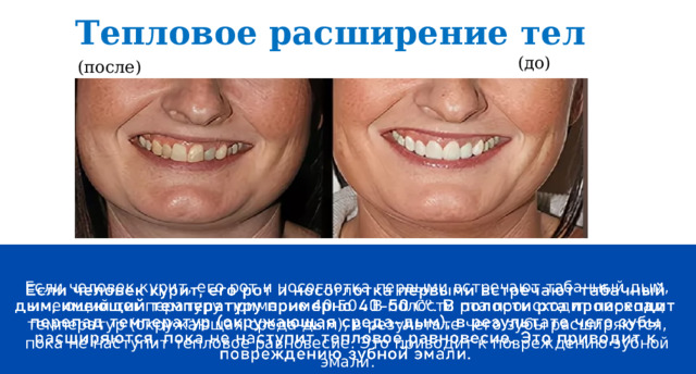 Тепловое расширение тел (до) (после) Если человек курит, его рот и носоглотка первыми встречают табачный дым, имеющий температуру примерно 40-50 . В полости рта происходит перепад температур (окружающая среда-дым), в результате чего зубы расширяются, пока не наступит тепловое равновесие. Это приводит к повреждению зубной эмали.   енпцивепронгапенирмпцекавриенваипиориу5евпа 