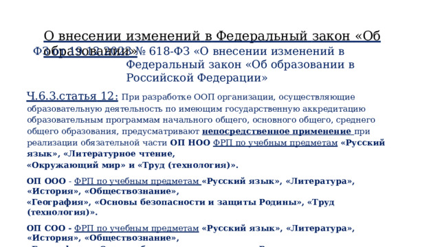 О  внесении  изменений  в  Федеральный  закон  «Об  образовании» ФЗ  от  19.12.2023  №  618-ФЗ  «О  внесении  изменений  в  Федеральный  закон  «Об образовании  в  Российской  Федерации» Ч.6.3.статья  12:  При  разработке  ООП  организации,  осуществляющие  образовательную  деятельность по  имеющим  государственную  аккредитацию  образовательным  программам  начального  общего,  основного общего,  среднего  общего  образования,  предусматривают  непосредственное  применение  при  реализации обязательной  части  ОП  НОО  ФРП  по  учебным  предметам  «Русский  язык»,  «Литературное  чтение, «Окружающий  мир»  и  «Труд  (технология)». ОП  ООО  -  ФРП  по  учебным  предметам  «Русский  язык»,  «Литература»,  «История»,  «Обществознание», «География»,  «Основы  безопасности  и  защиты  Родины»,  «Труд  (технология)». ОП  СОО  -  ФРП  по  учебным  предметам  «Русский  язык»,  «Литература», «История»,  «Обществознание», «География»,  «Основы  безопасности  и  защиты  Родины» 