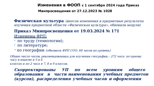 Изменения  в  ФООП  с  1  сентября  2024  года Приказ  Минпросвещения  от  27.12.2023  №  1028 Физическая  культура  (внесли  изменения  в  предметные  результаты  изучения  предметной области  «Физическая  культура»,  обновили  модули) Приказ  Минпросвещения  от  19.03.2024  №  171 Изменены  ФРП: по  труду  (технологии); по  литературе; по  географии  (обновили  ФРП  СОО,  68  часов  на  уровень) Общее  число  часов, рекомендованных  для  изучения  географии,–  272  часа:  по  одному  часу  в  неделю  в  5  и  6 классах  и  по  2  часа  в  7,  8  и  9  классах. Скорректированы  УП  по  всем  уровням  общего  образования  в  части наименования  учебных  предметов  (курсов),  распределения  учебных  часов  и оформления 