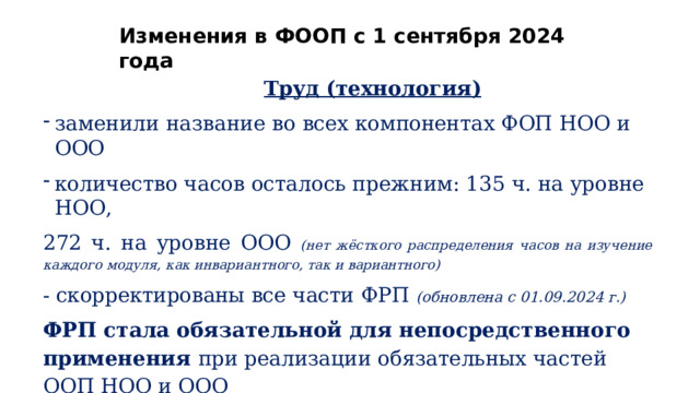 Изменения  в  ФООП  с  1  сентября  2024  года Труд  (технология) заменили  название  во  всех  компонентах  ФОП  НОО  и  ООО количество часов  осталось  прежним:  135  ч.  на  уровне  НОО, 272  ч.  на  уровне  ООО  (нет  жёсткого  распределения  часов  на  изучение  каждого  модуля,  как инвариантного,  так  и  вариантного) -  скорректированы  все  части  ФРП  (обновлена  с  01.09.2024  г.) ФРП  стала  обязательной  для  непосредственного  применения  при реализации  обязательных  частей  ООП  НОО  и  ООО В  рамках  обязательного  изучения  учебного  предмета  «Труд  (технология)»  на  уровне  ООО предусмотрено  освоение  обучающимися  модуля  «Компьютерная  графика.  Черчение»  (расширено содержание  модуля) 