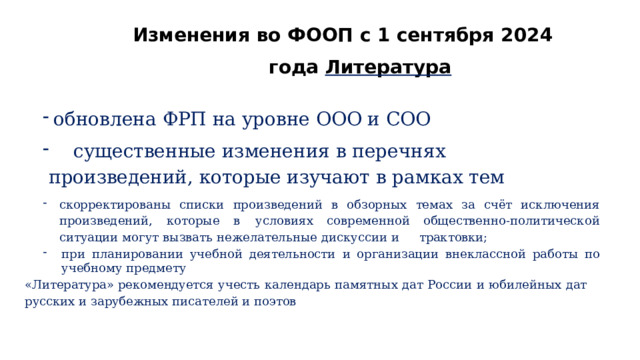 Изменения  во  ФООП  с  1  сентября  2024  года Литература обновлена  ФРП  на  уровне  ООО  и  СОО  существенные  изменения  в  перечнях  произведений,  которые изучают  в  рамках  тем скорректированы  списки  произведений  в  обзорных  темах  за  счёт  исключения  произведений,  которые  в  условиях  современной  общественно- политической  ситуации  могут  вызвать  нежелательные  дискуссии  и  трактовки; при  планировании  учебной  деятельности  и  организации  внеклассной  работы  по  учебному  предмету «Литература»  рекомендуется  учесть  календарь  памятных  дат  России  и  юбилейных  дат  русских  и  зарубежных писателей  и  поэтов 