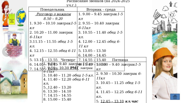 Расписание звонков (на 2024-2025 уч.г.) Понедельник Вторник - среда  Разговор о важном 8.50 – 9.20 1. 9.00 – 9.45 завтрак1-5 кл 1. 9.30 – 10.10 завтрак1-5 кл 2. 9.55 – 10.40 завтрак 6-11кл 2. 10.20 – 11.00 завтрак 6-11кл 3. 10.55 – 11.40 обед 1-5 кл. 3.11.15 – 11.55 обед 1-5 кл. 4. 12.00 – 12.45 обед 6-11 кл 5. 13.05 – 13.50 4. 12.15 – 12.55 обед 6-11 кл 6. 14.00 – 14.45 5. 13.15 – 13.55 6. 14.05 – 14.45 7. 14.55 – 15.40 8. 15.45 – 16.30 7. 14.55 – 15.35 Четверг 1. 9.00 – 9.40 завтрак1-5 кл Пятница 2. 9.50 – 10.30 РМГ  завтрак 6-11кл 1. 9.00 – 9.40 завтрак1-5 кл 3. 10.40 – 11.20 обед 1-5 кл. 2. 9.50 – 10.30 завтрак 6-11кл 4. 11.40 – 12.20 обед 6-11 кл . 3. 10.45 – 11.25 обед 1-5 кл. 5.  12.40 – 13.20 4. 11.45 – 12.25 обед 6-11 кл . 6. 13.30 – 14.10 5. 12.45 – 13.10  кл.час 7. 14.15 – 14.55 6. 13.20 – 14.00 8. 15.00 – 15.40 7. 14.10 – 14.50 8. 15.00 – 15.40 