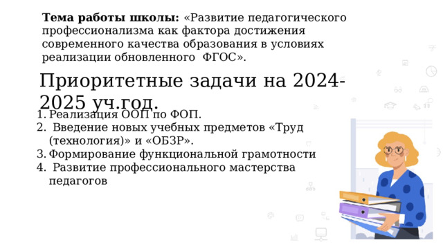 Тема работы школы: «Развитие педагогического профессионализма как фактора достижения современного качества образования в условиях реализации обновленного ФГОС».   Приоритетные задачи на 2024-2025 уч.год. Реализация ООП по ФОП.  Введение новых учебных предметов «Труд (технология)» и «ОБЗР». Формирование функциональной грамотности  Развитие профессионального мастерства педагогов 