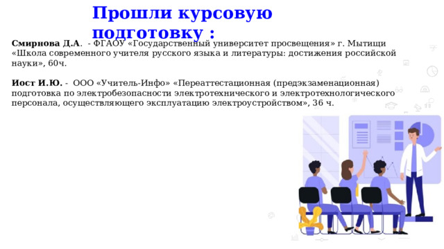 Прошли курсовую подготовку :   Смирнова Д.А . - ФГАОУ «Государственный университет просвещения» г. Мытищи «Школа современного учителя русского языка и литературы: достижения российской науки», 60ч. Иост И.Ю. - ООО «Учитель-Инфо» «Переаттестационная (предэкзаменационная) подготовка по электробезопасности электротехнического и электротехнологического персонала, осуществляющего эксплуатацию электроустройством», 36 ч. 
