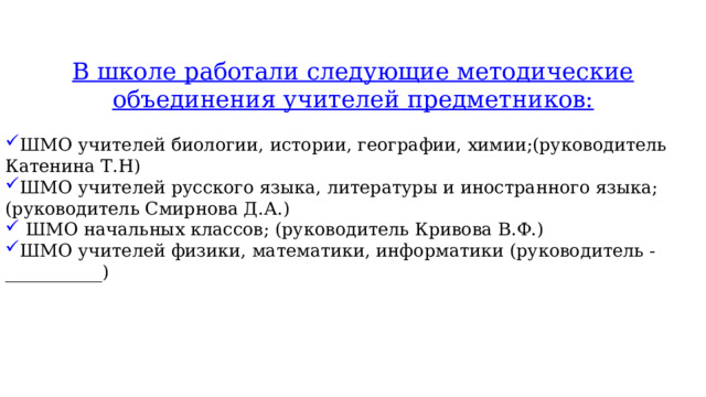В школе работали следующие методические объединения учителей предметников: ШМО учителей биологии, истории, географии, химии;(руководитель Катенина Т.Н) ШМО учителей русского языка, литературы и иностранного языка; (руководитель Смирнова Д.А.)  ШМО начальных классов; (руководитель Кривова В.Ф.) ШМО учителей физики, математики, информатики (руководитель - ___________) 