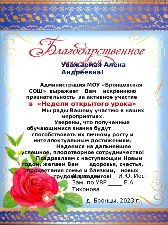  Уважаемая Алёна Андреевна!  Администрация МОУ «Бронцевская СОШ» выражает  Вам искреннюю признательность за активное участие в «Недели открытого урока»  Мы рады Вашему участию в наших мероприятиях.  Уверены, что полученные обучающимися знания будут  способствовать их личному росту и интеллектуальным достижениям.  Надеемся на дальнейшее успешное, плодотворное сотрудничество!  Поздравляем с наступающим Новым годом, желаем Вам  здоровья, счастья, процветания семье и близким, новых трудовых подвигов! Директор _____ И.Ю. Иост Зам. по УВР _____ Е.А. Тихонова д. Бронцы, 2023 г. 
