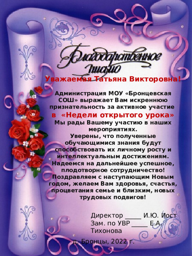 Уважаемая Татьяна Викторовна!  Администрация МОУ «Бронцевская СОШ» выражает Вам искреннюю признательность за активное участие в «Недели открытого урока» Мы рады Вашему участию в наших мероприятиях. Уверены, что полученные обучающимися знания будут способствовать их личному росту и интеллектуальным достижениям. Надеемся на дальнейшее успешное, плодотворное сотрудничество! Поздравляем с наступающим Новым годом, желаем Вам здоровья, счастья, процветания семье и близким, новых трудовых подвигов! Директор _____ И.Ю. Иост Зам. по УВР _____ Е.А. Тихонова д. Бронцы, 2022 г. 