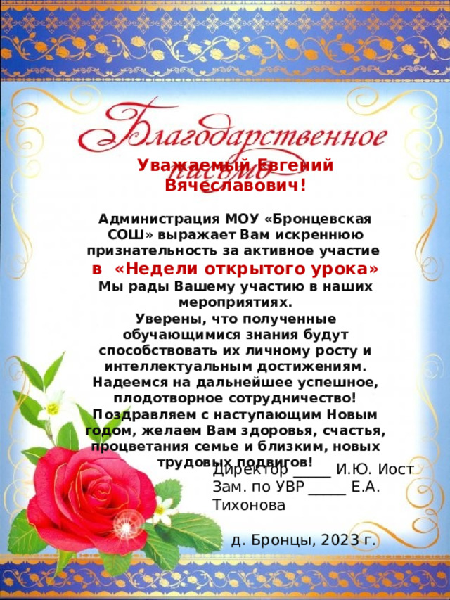 Уважаемый Евгений Вячеславович!  Администрация МОУ «Бронцевская СОШ» выражает Вам искреннюю признательность за активное участие в «Недели открытого урока» Мы рады Вашему участию в наших мероприятиях. Уверены, что полученные обучающимися знания будут способствовать их личному росту и интеллектуальным достижениям. Надеемся на дальнейшее успешное, плодотворное сотрудничество! Поздравляем с наступающим Новым годом, желаем Вам здоровья, счастья, процветания семье и близким, новых трудовых подвигов! Директор _____ И.Ю. Иост Зам. по УВР _____ Е.А. Тихонова д. Бронцы, 2023 г. 