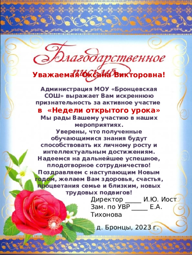 Уважаемая Оксана Викторовна!  Администрация МОУ «Бронцевская СОШ» выражает Вам искреннюю признательность за активное участие в «Недели открытого урока» Мы рады Вашему участию в наших мероприятиях. Уверены, что полученные обучающимися знания будут способствовать их личному росту и интеллектуальным достижениям. Надеемся на дальнейшее успешное, плодотворное сотрудничество! Поздравляем с наступающим Новым годом, желаем Вам здоровья, счастья, процветания семье и близким, новых трудовых подвигов! Директор _____ И.Ю. Иост Зам. по УВР _____ Е.А. Тихонова д. Бронцы, 2023 г. 
