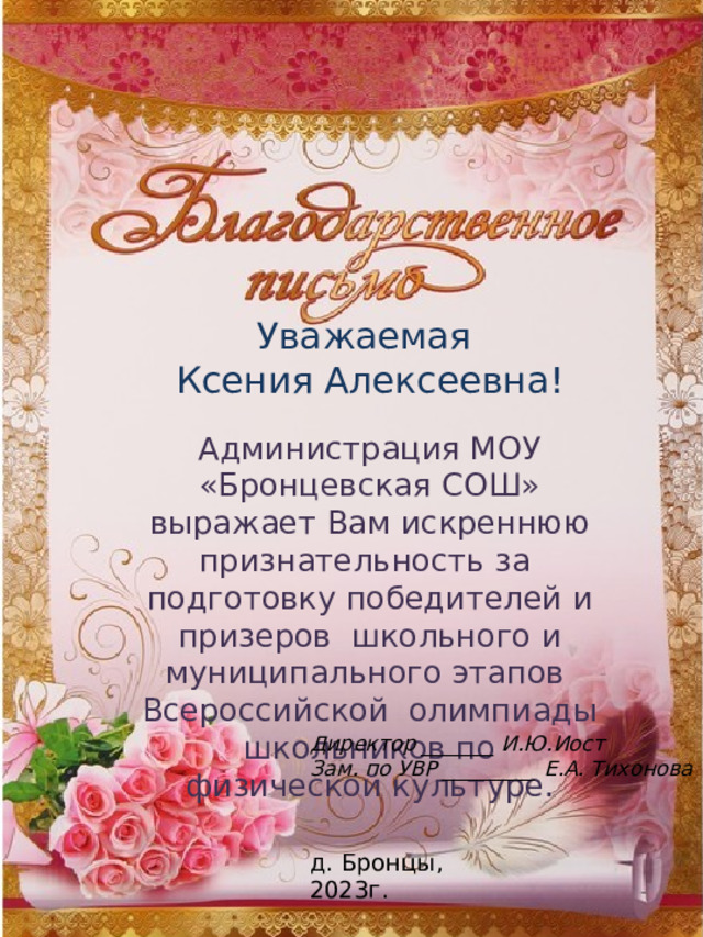 Уважаемая Ксения Алексеевна! Администрация МОУ «Бронцевская СОШ» выражает Вам искреннюю признательность за подготовку победителей и призеров школьного и муниципального этапов Всероссийской олимпиады школьников по физической культуре. Директор _______ И.Ю.Иост Зам. по УВР _________ Е.А. Тихонова д. Бронцы, 2023г. 