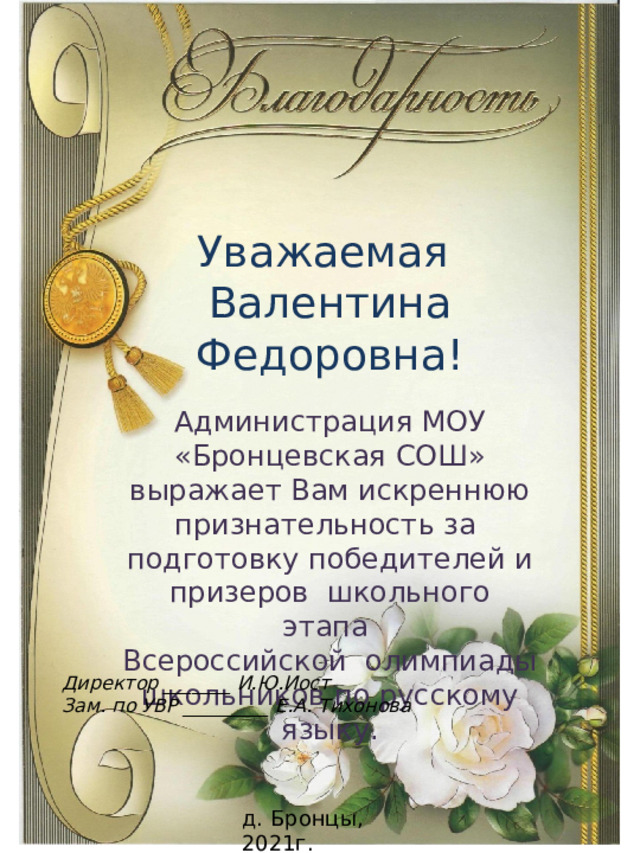 Уважаемая Валентина Федоровна! Администрация МОУ «Бронцевская СОШ» выражает Вам искреннюю признательность за подготовку победителей и призеров школьного этапа Всероссийской олимпиады школьников по русскому языку. Директор _______ И.Ю.Иост Зам. по УВР _________ Е.А. Тихонова д. Бронцы, 2021г. 