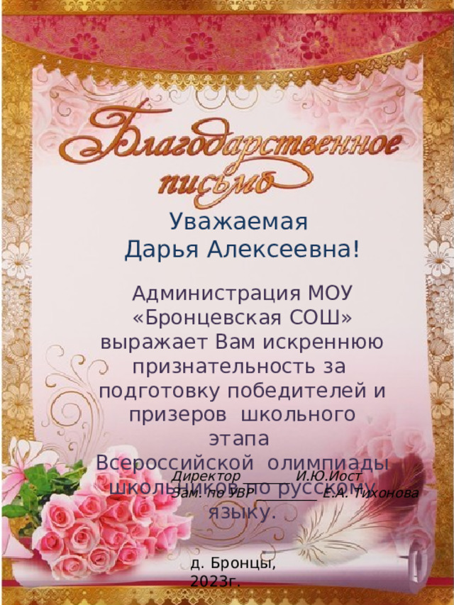 Уважаемая Дарья Алексеевна! Администрация МОУ «Бронцевская СОШ» выражает Вам искреннюю признательность за подготовку победителей и призеров школьного этапа Всероссийской олимпиады школьников по русскому языку. Директор _______ И.Ю.Иост Зам. по УВР _________ Е.А. Тихонова д. Бронцы, 2023г. 