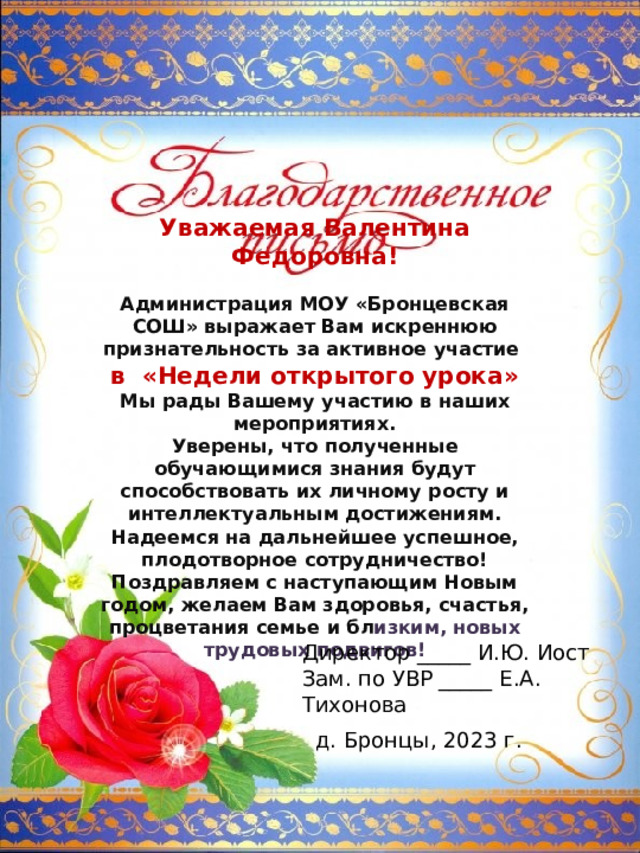 Уважаемая Валентина Федоровна!  Администрация МОУ «Бронцевская СОШ» выражает Вам искреннюю признательность за активное участие в «Недели открытого урока» Мы рады Вашему участию в наших мероприятиях. Уверены, что полученные обучающимися знания будут способствовать их личному росту и интеллектуальным достижениям. Надеемся на дальнейшее успешное, плодотворное сотрудничество! Поздравляем с наступающим Новым годом, желаем Вам здоровья, счастья, процветания семье и бл изким, новых трудовых подвигов! Директор _____ И.Ю. Иост Зам. по УВР _____ Е.А. Тихонова д. Бронцы, 2023 г. 