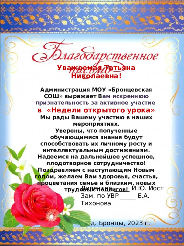 Уважаемая Татьяна Николаевна!  Администрация МОУ «Бронцевская СОШ» выражает В ам искреннюю признательность за активное участие в «Недели открытого урока» Мы рады Вашему участию в наших мероприятиях. Уверены, что полученные обучающимися знания будут способствовать их личному росту и интеллектуальным достижениям. Надеемся на дальнейшее успешное, плодотворное сотрудничество! Поздравляем с наступающим Новым годом, желаем Вам здоровья, счастья, процветания семье и близким, новых трудовых подвигов! Директор _____ И.Ю. Иост Зам. по УВР _____ Е.А. Тихонова д. Бронцы, 2023 г. 