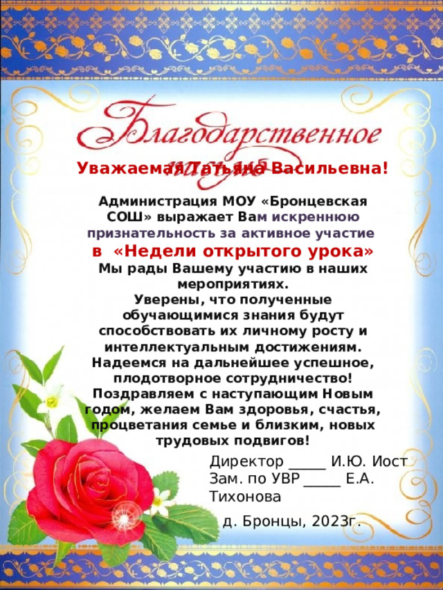 Уважаемая Татьяна Васильевна!  Администрация МОУ «Бронцевская СОШ» выражает Ва м искреннюю признательность за активное участие в «Недели открытого урока» Мы рады Вашему участию в наших мероприятиях. Уверены, что полученные обучающимися знания будут способствовать их личному росту и интеллектуальным достижениям. Надеемся на дальнейшее успешное, плодотворное сотрудничество! Поздравляем с наступающим Новым годом, желаем Вам здоровья, счастья, процветания семье и близким, новых трудовых подвигов! Директор _____ И.Ю. Иост Зам. по УВР _____ Е.А. Тихонова д. Бронцы, 2023г. 