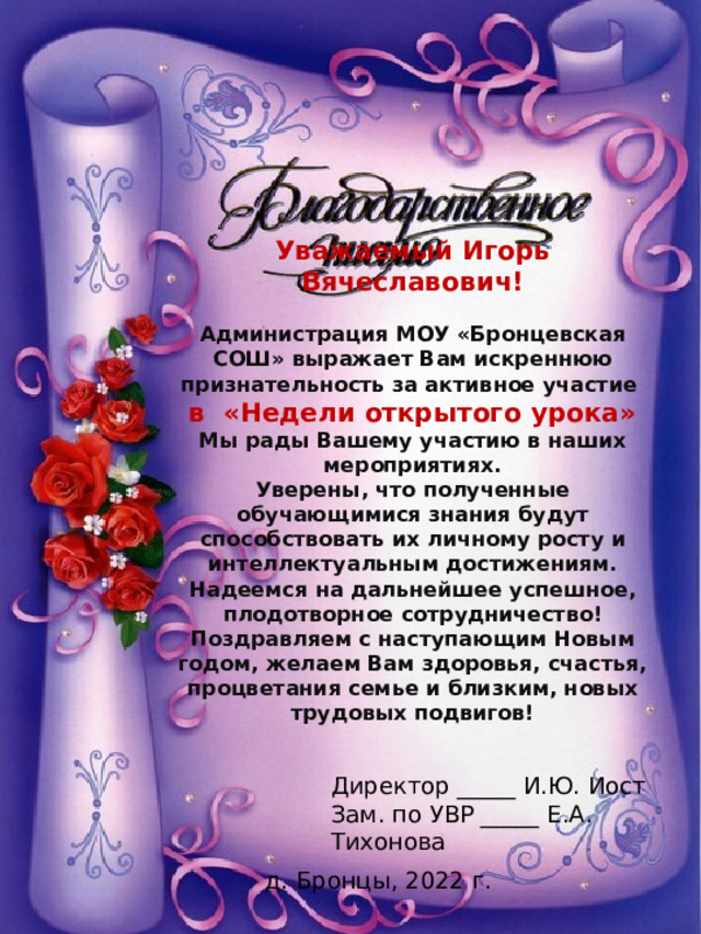 Уважаемый Игорь Вячеславович!  Администрация МОУ «Бронцевская СОШ» выражает Вам искреннюю признательность за активное участие в «Недели открытого урока» Мы рады Вашему участию в наших мероприятиях. Уверены, что полученные обучающимися знания будут способствовать их личному росту и интеллектуальным достижениям. Надеемся на дальнейшее успешное, плодотворное сотрудничество! Поздравляем с наступающим Новым годом, желаем Вам здоровья, счастья, процветания семье и близким, новых трудовых подвигов! Директор _____ И.Ю. Иост Зам. по УВР _____ Е.А. Тихонова д. Бронцы, 2022 г. 