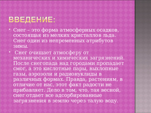 Снег – это форма атмосферных осадков, состоящая из мелких кристаллов льда. Снег один из непременных атрибутов зимы.  Снег очищает атмосферу  от механических и химических загрязнений. После снегопада над городами пропадает смог, а это кислотные пары, выхлопные газы, аэрозоли и радионуклиды в различных формах. Правда, растениям, в отличие от нас, этот факт радости не прибавляет. Дело в том, что, тая весной, снег отдает все адсорбированные загрязнения в землю через талую воду. 