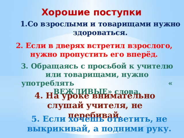 Хорошие поступки 1.Со взрослыми и товарищами нужно здороваться. 2. Если в дверях встретил взрослого, нужно пропустить его вперёд. 3. Обращаясь с просьбой к учителю или товарищами, нужно употреблять « ВЕЖЛИВЫЕ» слова. 4. На уроке внимательно слушай учителя, не перебивай. 5. Если хочешь ответить, не выкрикивай, а подними руку. 