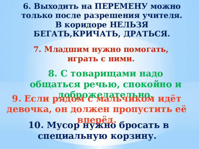 6. Выходить на ПЕРЕМЕНУ можно только после разрешения учителя. В коридоре НЕЛЬЗЯ БЕГАТЬ,КРИЧАТЬ, ДРАТЬСЯ. 7. Младшим нужно помогать, играть с ними.  8. С товарищами надо общаться речью, спокойно и доброжелательно. 9. Если рядом с мальчиком идёт девочка, он должен пропустить её вперёд. 10. Мусор нужно бросать в специальную корзину. 